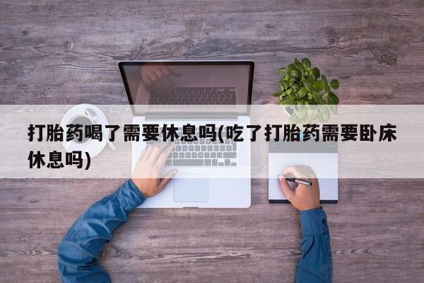 堕胎药购买联系打胎药喝了需要休息吗(吃了打胎药需要卧床休息吗)