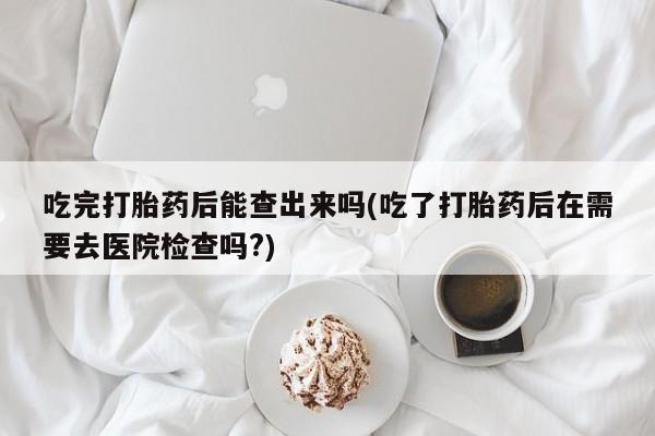 堕胎药购买联系吃完打胎药后能查出来吗(吃了打胎药后在需要去医院检查吗?)