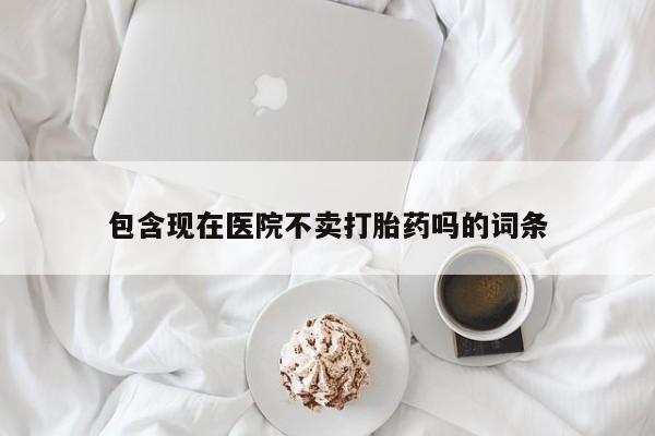 堕胎药购买联系包含现在医院不卖打胎药吗的词条