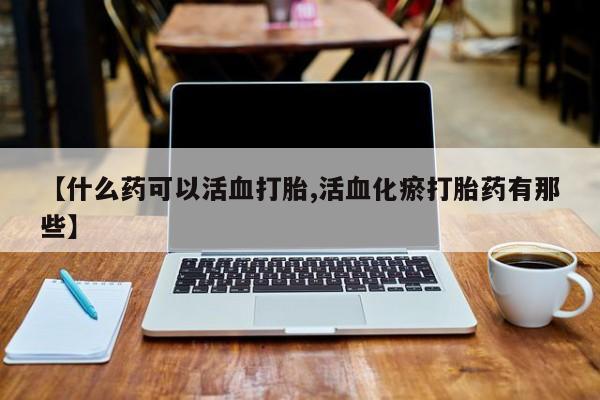 堕胎药购买联系【什么药可以活血打胎,活血化瘀打胎药有那些】