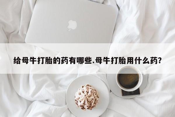 堕胎药购买联系给母牛打胎的药有哪些.母牛打胎用什么药？