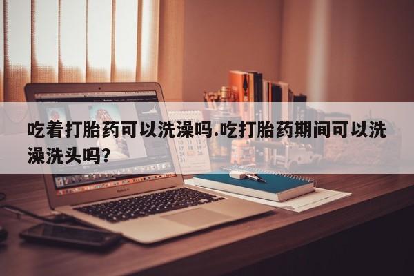 堕胎药购买联系吃着打胎药可以洗澡吗.吃打胎药期间可以洗澡洗头吗？