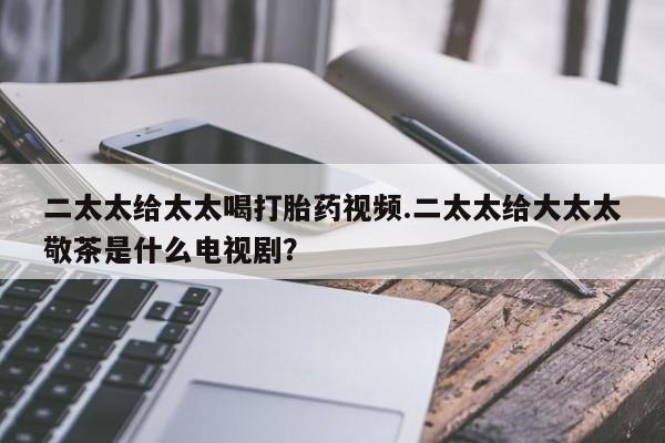 堕胎药购买联系二太太给太太喝打胎药视频.二太太给大太太敬茶是什么电视剧？