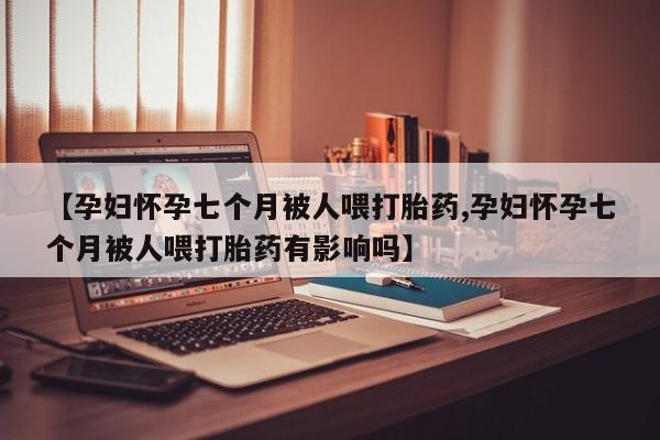 堕胎药购买联系【孕妇怀孕七个月被人喂打胎药,孕妇怀孕七个月被人喂打胎药有影响吗】