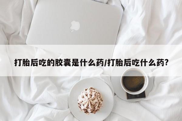 堕胎药购买联系打胎后吃的胶囊是什么药/打胎后吃什么药?