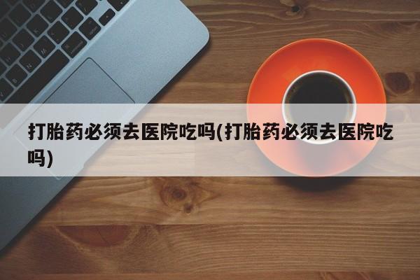 堕胎药购买联系打胎药必须去医院吃吗(打胎药必须去医院吃吗)