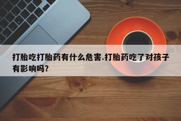 堕胎药购买联系打胎吃打胎药有什么危害.打胎药吃了对孩子有影响吗？