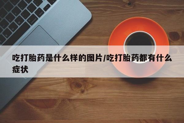 堕胎药购买联系吃打胎药是什么样的图片/吃打胎药都有什么症状