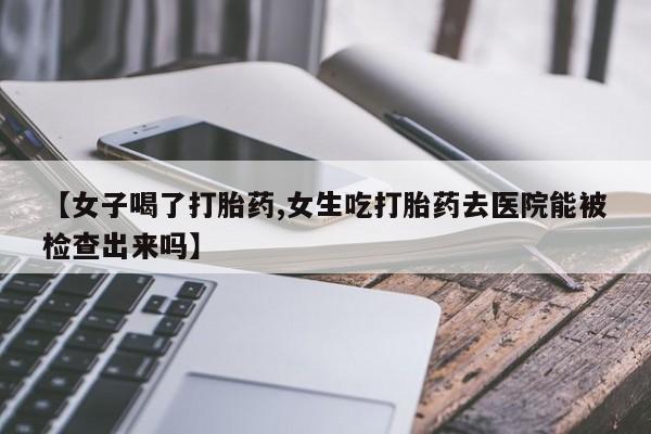 堕胎药购买联系【女子喝了打胎药,女生吃打胎药去医院能被检查出来吗】