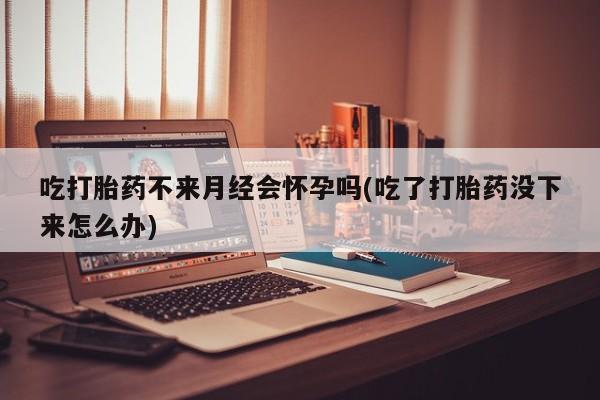 堕胎药购买联系吃打胎药不来月经会怀孕吗(吃了打胎药没下来怎么办)