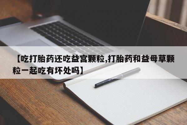 堕胎药购买联系【吃打胎药还吃益宫颗粒,打胎药和益母草颗粒一起吃有坏处吗】