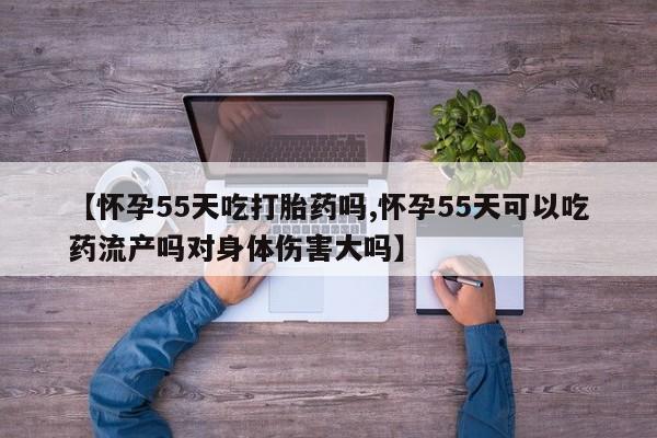 堕胎药购买联系【怀孕55天吃打胎药吗,怀孕55天可以吃药流产吗对身体伤害大吗】