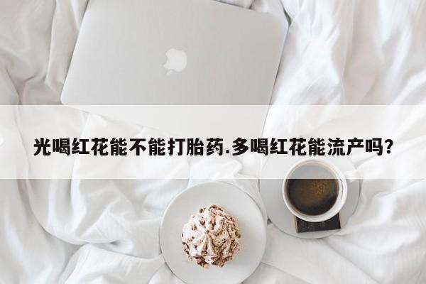 堕胎药购买联系光喝红花能不能打胎药.多喝红花能流产吗？