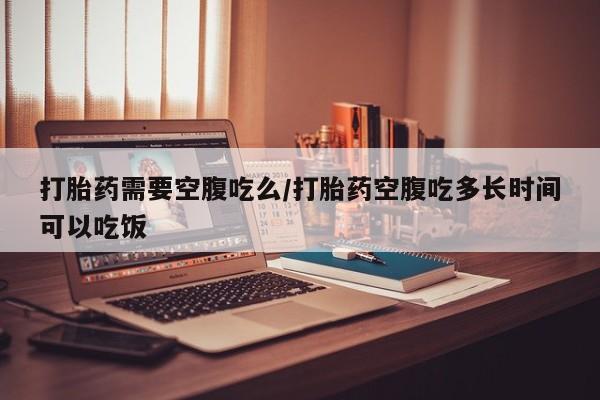 堕胎药购买联系打胎药需要空腹吃么/打胎药空腹吃多长时间可以吃饭