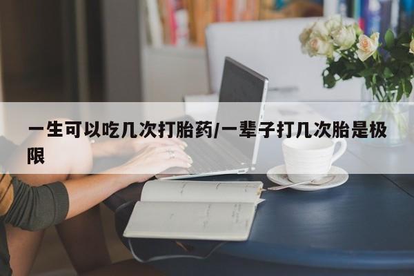 堕胎药购买联系一生可以吃几次打胎药/一辈子打几次胎是极限