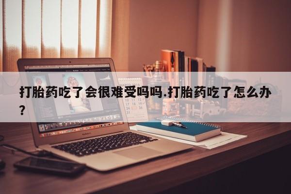 堕胎药购买联系打胎药吃了会很难受吗吗.打胎药吃了怎么办？