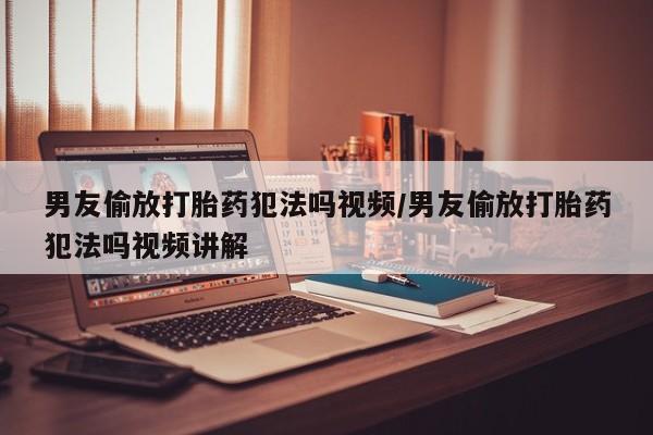 堕胎药购买联系男友偷放打胎药犯法吗视频/男友偷放打胎药犯法吗视频讲解