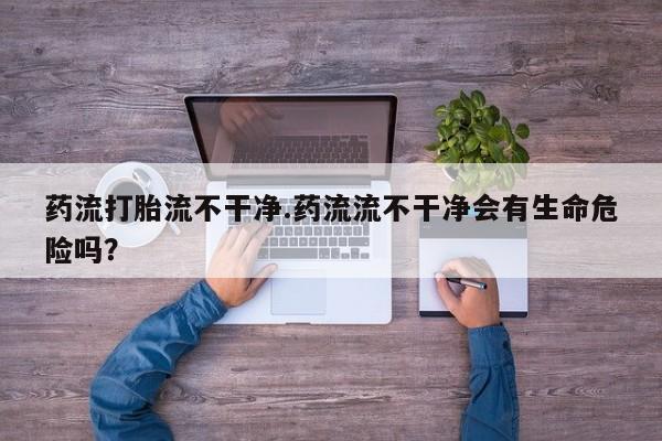 堕胎药购买联系药流打胎流不干净.药流流不干净会有生命危险吗？