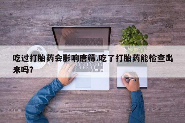 堕胎药购买联系吃过打胎药会影响唐筛.吃了打胎药能检查出来吗？