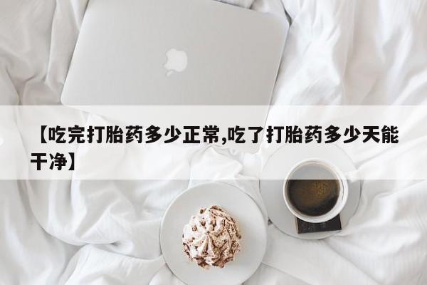 堕胎药购买联系【吃完打胎药多少正常,吃了打胎药多少天能干净】