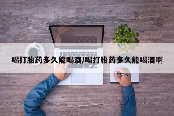 堕胎药购买联系喝打胎药多久能喝酒/喝打胎药多久能喝酒啊