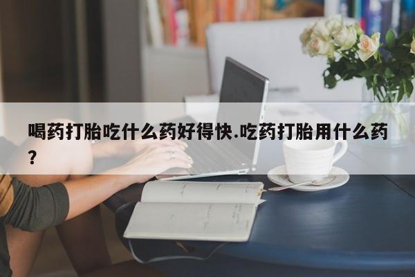 堕胎药购买联系喝药打胎吃什么药好得快.吃药打胎用什么药？