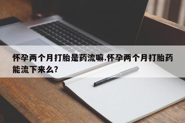 堕胎药购买联系怀孕两个月打胎是药流嘛.怀孕两个月打胎药能流下来么？