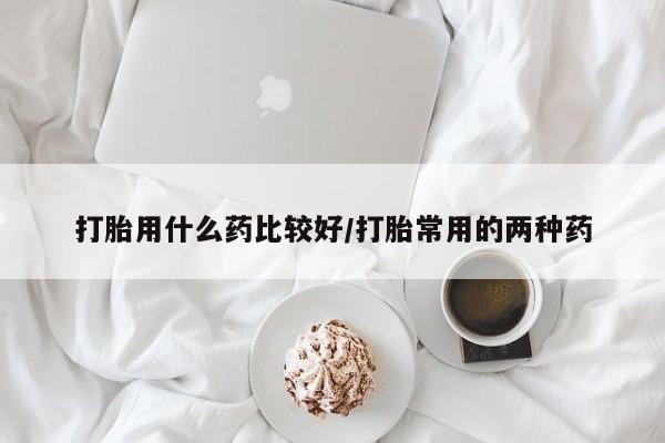 堕胎药购买联系打胎用什么药比较好/打胎常用的两种药