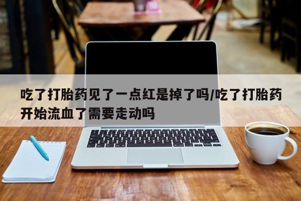 堕胎药购买联系吃了打胎药见了一点红是掉了吗/吃了打胎药开始流血了需要走动吗