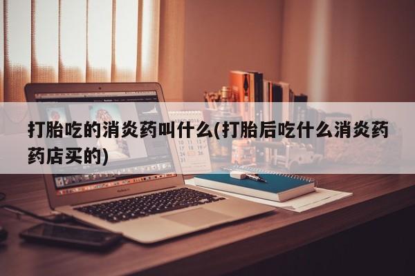堕胎药购买联系打胎吃的消炎药叫什么(打胎后吃什么消炎药药店买的)
