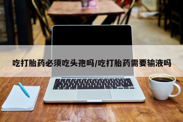 堕胎药购买联系吃打胎药必须吃头孢吗/吃打胎药需要输液吗