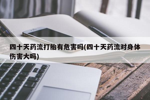 堕胎药购买联系四十天药流打胎有危害吗(四十天药流对身体伤害大吗)
