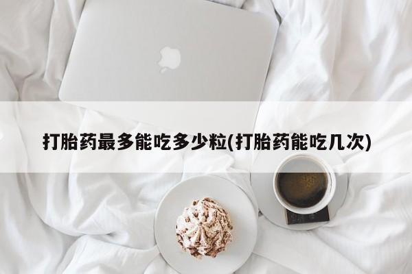 堕胎药购买联系打胎药最多能吃多少粒(打胎药能吃几次)