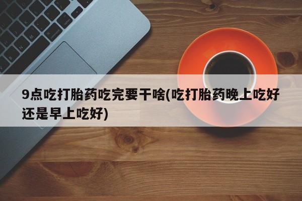 堕胎药购买联系9点吃打胎药吃完要干啥(吃打胎药晚上吃好还是早上吃好)