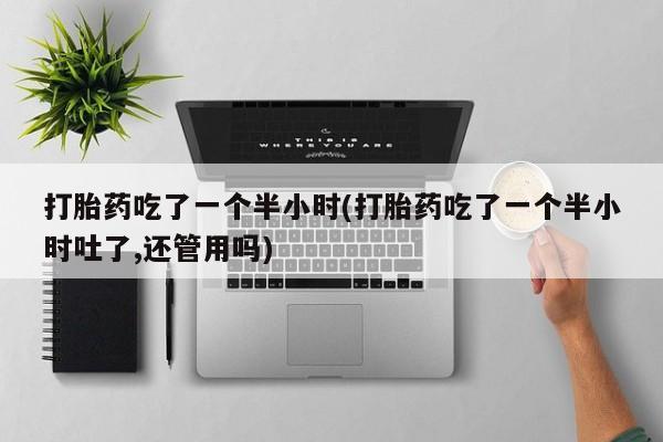 堕胎药购买联系打胎药吃了一个半小时(打胎药吃了一个半小时吐了,还管用吗)