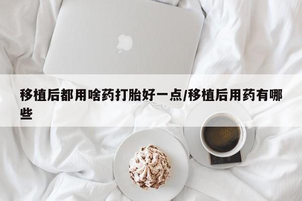 堕胎药购买联系移植后都用啥药打胎好一点/移植后用药有哪些