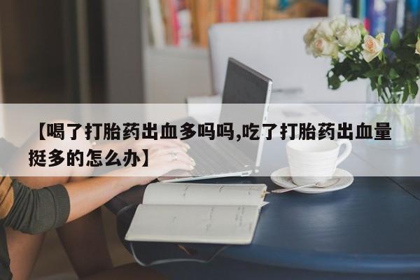 堕胎药购买联系【喝了打胎药出血多吗吗,吃了打胎药出血量挺多的怎么办】