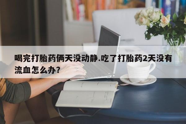 堕胎药购买联系喝完打胎药俩天没动静.吃了打胎药2天没有流血怎么办？