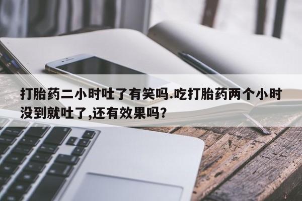 堕胎药购买联系打胎药二小时吐了有笑吗.吃打胎药两个小时没到就吐了,还有效果吗？