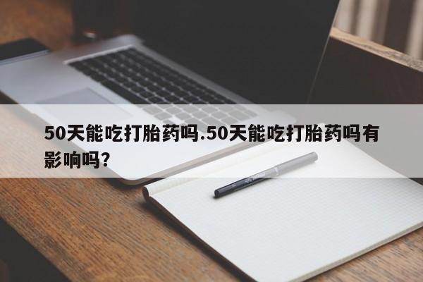 堕胎药购买联系50天能吃打胎药吗.50天能吃打胎药吗有影响吗？
