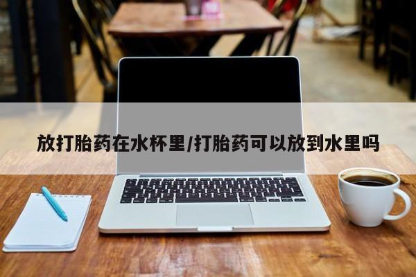 堕胎药购买联系放打胎药在水杯里/打胎药可以放到水里吗