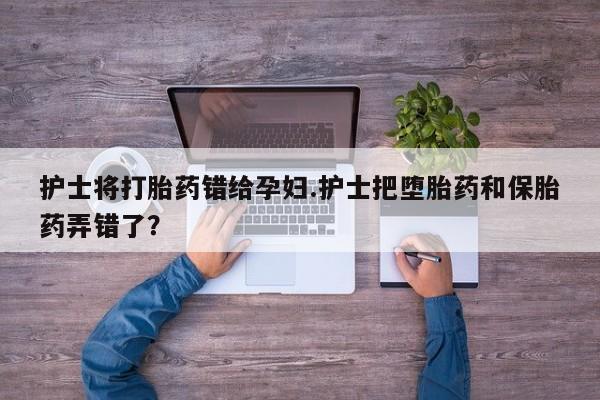 堕胎药购买联系护士将打胎药错给孕妇.护士把堕胎药和保胎药弄错了？