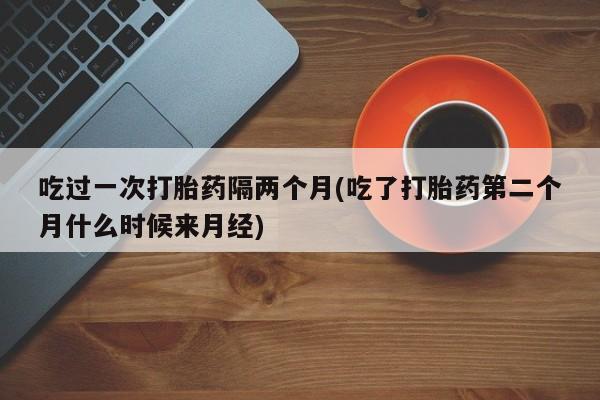 堕胎药购买联系吃过一次打胎药隔两个月(吃了打胎药第二个月什么时候来月经)